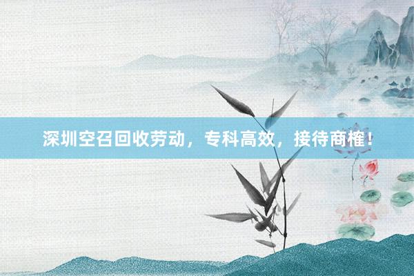深圳空召回收劳动，专科高效，接待商榷！