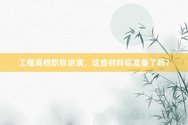 工程高档职称讲演，这些材料你准备了吗？