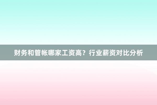 财务和管帐哪家工资高？行业薪资对比分析